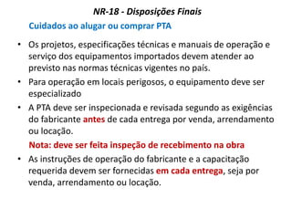 NR-18 - Disposições Finais
Cuidados ao alugar ou comprar PTA
• Os projetos, especificações técnicas e manuais de operação e
serviço dos equipamentos importados devem atender ao
previsto nas normas técnicas vigentes no país.
• Para operação em locais perigosos, o equipamento deve ser
especializado
• A PTA deve ser inspecionada e revisada segundo as exigências
do fabricante antes de cada entrega por venda, arrendamento
ou locação.
Nota: deve ser feita inspeção de recebimento na obra
• As instruções de operação do fabricante e a capacitação
requerida devem ser fornecidas em cada entrega, seja por
venda, arrendamento ou locação.
 
