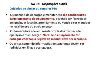NR-18 - Disposições Finais
Cuidados ao alugar ou comprar PTA
• Os manuais de operação e manutenção são considerados
parte integrante do equipamento, devendo ser fornecidos
em qualquer locação, arrendamento ou venda e ser mantidos
no local de uso do equipamento.
• Os fornecedores devem manter cópia dos manuais de
operação e manutenção. Nota: se o equipamento for
entregue com cópia ilegível do manual deve ser recusado.
• Os avisos contendo informações de segurança devem ser
redigidos em língua portuguesa.
 