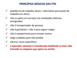 PRINCÍPIOS BÁSICOS DAS PTA
 plataforma de trabalho aéreo = alternativa para posto de
trabalho em altura
 não se aplica em serviços em instalações elétricas
energizadas
 não é transportador de pessoas
 não é guindaste = não é para erguer cargas
 não é equipamento para arrastar outros
 exige cuidados para não tombar
 oferece riscos específicos
 o operador somente é considerado habilitado se tiver sido
treinado na máquina que opera ou similar
 