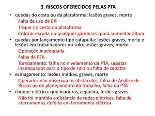 3. RISCOS OFERECIDOS PELAS PTA
• quedas do cesto ou da plataforma: lesões graves, morte
Falta de uso de EPI
Trepar no cesto ou plataforma
Colocar escada ou qualquer gambiarra para aumentar altura
• quedas por lançamento tipo catapulta: lesões graves, morte e
lesões em trabalhadores no solo: lesões graves, morte
Operação inadequada
Falha da PTA
Tombamento: falha no nivelamento da PTA, sapatas
inadequadas para o tipo de solo ou falta de sapatas
• esmagamento: lesões médias, graves, morte
Operador não observou os obstáculos, falha de Análise de
Riscos ou de planejamento do trabalho, falha da PTA
• choque elétrico: queimaduras, cegueira, lesões graves
Não foi mantido a distância de redes elétricas, falta de
aterramento, defeito em ferramenta elétrica
 