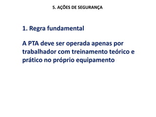 5. AÇÕES DE SEGURANÇA
1. Regra fundamental
A PTA deve ser operada apenas por
trabalhador com treinamento teórico e
prático no próprio equipamento
 