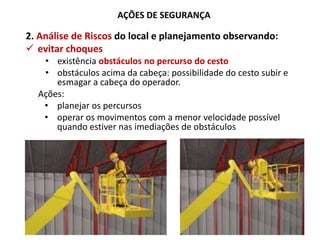 AÇÕES DE SEGURANÇA
2. Análise de Riscos do local e planejamento observando:
 evitar choques
• existência obstáculos no percurso do cesto
• obstáculos acima da cabeça: possibilidade do cesto subir e
esmagar a cabeça do operador.
Ações:
• planejar os percursos
• operar os movimentos com a menor velocidade possível
quando estiver nas imediações de obstáculos
 