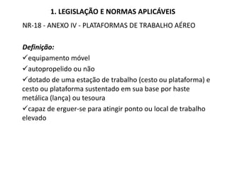 1. LEGISLAÇÃO E NORMAS APLICÁVEIS
NR-18 - ANEXO IV - PLATAFORMAS DE TRABALHO AÉREO
Definição:
equipamento móvel
autopropelido ou não
dotado de uma estação de trabalho (cesto ou plataforma) e
cesto ou plataforma sustentado em sua base por haste
metálica (lança) ou tesoura
capaz de erguer-se para atingir ponto ou local de trabalho
elevado
 