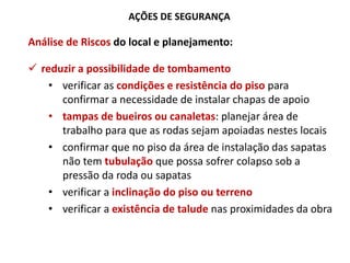 AÇÕES DE SEGURANÇA
Análise de Riscos do local e planejamento:
 reduzir a possibilidade de tombamento
• verificar as condições e resistência do piso para
confirmar a necessidade de instalar chapas de apoio
• tampas de bueiros ou canaletas: planejar área de
trabalho para que as rodas sejam apoiadas nestes locais
• confirmar que no piso da área de instalação das sapatas
não tem tubulação que possa sofrer colapso sob a
pressão da roda ou sapatas
• verificar a inclinação do piso ou terreno
• verificar a existência de talude nas proximidades da obra
 