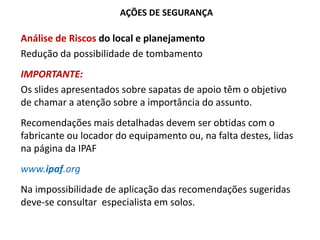AÇÕES DE SEGURANÇA
Análise de Riscos do local e planejamento
Redução da possibilidade de tombamento
IMPORTANTE:
Os slides apresentados sobre sapatas de apoio têm o objetivo
de chamar a atenção sobre a importância do assunto.
Recomendações mais detalhadas devem ser obtidas com o
fabricante ou locador do equipamento ou, na falta destes, lidas
na página da IPAF
www.ipaf.org
Na impossibilidade de aplicação das recomendações sugeridas
deve-se consultar especialista em solos.
 