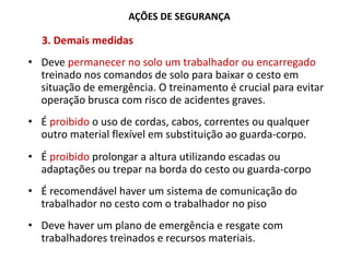 AÇÕES DE SEGURANÇA
3. Demais medidas
• Deve permanecer no solo um trabalhador ou encarregado
treinado nos comandos de solo para baixar o cesto em
situação de emergência. O treinamento é crucial para evitar
operação brusca com risco de acidentes graves.
• É proibido o uso de cordas, cabos, correntes ou qualquer
outro material flexível em substituição ao guarda-corpo.
• É proibido prolongar a altura utilizando escadas ou
adaptações ou trepar na borda do cesto ou guarda-corpo
• É recomendável haver um sistema de comunicação do
trabalhador no cesto com o trabalhador no piso
• Deve haver um plano de emergência e resgate com
trabalhadores treinados e recursos materiais.
 
