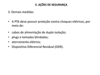5. AÇÕES DE SEGURANÇA
3. Demais medidas
• A PTA deve possuir proteção contra choques elétricos, por
meio de:
• cabos de alimentação de dupla isolação;
• plugs e tomadas blindadas;
• aterramento elétrico;
• Dispositivo Diferencial Residual (DDR).
 