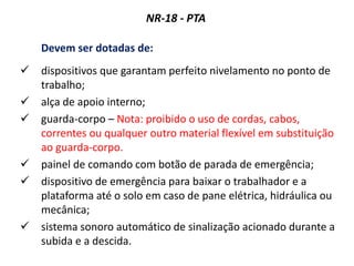 NR-18 - PTA
Devem ser dotadas de:
 dispositivos que garantam perfeito nivelamento no ponto de
trabalho;
 alça de apoio interno;
 guarda-corpo – Nota: proibido o uso de cordas, cabos,
correntes ou qualquer outro material flexível em substituição
ao guarda-corpo.
 painel de comando com botão de parada de emergência;
 dispositivo de emergência para baixar o trabalhador e a
plataforma até o solo em caso de pane elétrica, hidráulica ou
mecânica;
 sistema sonoro automático de sinalização acionado durante a
subida e a descida.
 