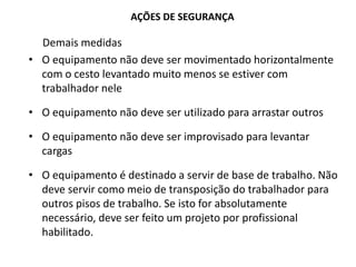 AÇÕES DE SEGURANÇA
Demais medidas
• O equipamento não deve ser movimentado horizontalmente
com o cesto levantado muito menos se estiver com
trabalhador nele
• O equipamento não deve ser utilizado para arrastar outros
• O equipamento não deve ser improvisado para levantar
cargas
• O equipamento é destinado a servir de base de trabalho. Não
deve servir como meio de transposição do trabalhador para
outros pisos de trabalho. Se isto for absolutamente
necessário, deve ser feito um projeto por profissional
habilitado.
 