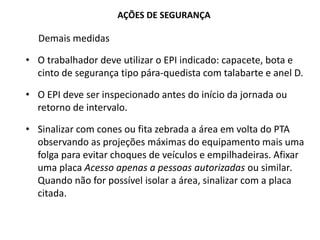 AÇÕES DE SEGURANÇA
Demais medidas
• O trabalhador deve utilizar o EPI indicado: capacete, bota e
cinto de segurança tipo pára-quedista com talabarte e anel D.
• O EPI deve ser inspecionado antes do início da jornada ou
retorno de intervalo.
• Sinalizar com cones ou fita zebrada a área em volta do PTA
observando as projeções máximas do equipamento mais uma
folga para evitar choques de veículos e empilhadeiras. Afixar
uma placa Acesso apenas a pessoas autorizadas ou similar.
Quando não for possível isolar a área, sinalizar com a placa
citada.
 