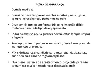 AÇÕES DE SEGURANÇA
Demais medidas
• O usuário deve ter procedimentos escritos para alugar ou
comprar e receber equipamentos na obra
• Deve ser elaborado um formulário para inspeção diária
conforme para cada tipo de equipamento
• Todos os adesivos de Segurança devem estar sempre limpos
e legíveis.
• Se o equipamento pertence ao usuário, deve haver plano de
manutenção preventiva
• PTA elétricas: local ventilado para recarregar das baterias,
onde não haja risco de fogo ou explosão.
• TA a Diesel: sistema de abastecimento projetado para não
contaminar o solo nem oferecer riscos adicionais
 