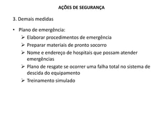 AÇÕES DE SEGURANÇA
3. Demais medidas
• Plano de emergência:
 Elaborar procedimentos de emergência
 Preparar materiais de pronto socorro
 Nome e endereço de hospitais que possam atender
emergências
 Plano de resgate se ocorrer uma falha total no sistema de
descida do equipamento
 Treinamento simulado
 