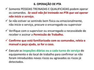 6. OPERAÇÃO DE PTA
 Somente PESSOAS TREINADAS E QUALIFICADAS podem operar
os comandos. Se você não foi treinado na PTA que vai operar
não inicie o serviço.
 Se não estiver se sentindo bem física ou emocionalmente,
não inicie o serviço, procure o encarregado ou supervisor
 Verifique com o supervisor ou encarregado a necessidade de
receber e assinar a Permissão de Trabalho.
 Confirme que está familiarizado com os comandos, releia o
manual e peça ajuda, se for o caso.
 Execute as inspeções diárias ou a cada turno de serviço do
equipamento e do local de trabalho para confirmar se não
foram introduzidos novos riscos ou agravados os riscos já
detectados.
 