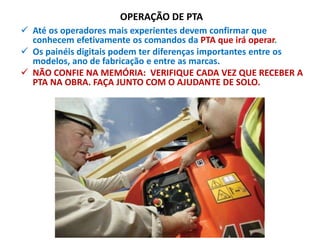 OPERAÇÃO DE PTA
 Até os operadores mais experientes devem confirmar que
conhecem efetivamente os comandos da PTA que irá operar.
 Os painéis digitais podem ter diferenças importantes entre os
modelos, ano de fabricação e entre as marcas.
 NÃO CONFIE NA MEMÓRIA: VERIFIQUE CADA VEZ QUE RECEBER A
PTA NA OBRA. FAÇA JUNTO COM O AJUDANTE DE SOLO.
 