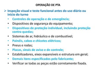 OPERAÇÃO DE PTA
 Inspeção visual e teste funcional antes do uso diário ou
início do turno
• Controles de operação e de emergência;
• Dispositivos de segurança do equipamento;
• Dispositivos de proteção individual, incluindo proteção
contra quedas;
• Sistemas de ar, hidráulico e de combustível;
• Painéis, cabos e chicotes elétricos;
• Pneus e rodas;
• Placas, sinais de aviso e de controle;
• Estabilizadores, eixos expansíveis e estrutura em geral;
• Demais itens especificados pelo fabricante;
• Verificar se todas as peças estão corretamente fixada.
 