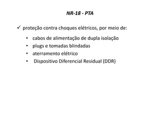 NR-18 - PTA
 proteção contra choques elétricos, por meio de:
• cabos de alimentação de dupla isolação
• plugs e tomadas blindadas
• aterramento elétrico
• Dispositivo Diferencial Residual (DDR)
 