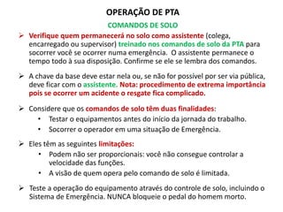 OPERAÇÃO DE PTA
COMANDOS DE SOLO
 Verifique quem permanecerá no solo como assistente (colega,
encarregado ou supervisor) treinado nos comandos de solo da PTA para
socorrer você se ocorrer numa emergência. O assistente permanece o
tempo todo à sua disposição. Confirme se ele se lembra dos comandos.
 A chave da base deve estar nela ou, se não for possível por ser via pública,
deve ficar com o assistente. Nota: procedimento de extrema importância
pois se ocorrer um acidente o resgate fica complicado.
 Considere que os comandos de solo têm duas finalidades:
• Testar o equipamentos antes do início da jornada do trabalho.
• Socorrer o operador em uma situação de Emergência.
 Eles têm as seguintes limitações:
• Podem não ser proporcionais: você não consegue controlar a
velocidade das funções.
• A visão de quem opera pelo comando de solo é limitada.
 Teste a operação do equipamento através do controle de solo, incluindo o
Sistema de Emergência. NUNCA bloqueie o pedal do homem morto.
 