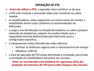OPERAÇÃO DE PTA
 Antes de utilizar a PTA, o operador deve certificar-se de que:
• a PTA está nivelada e assentada sobre piso resistente ou sobre
sapatas.
• os estabilizadores, eixos expansíveis ou outros meios de manter a
estabilidade devem estar conforme as recomendações do
fabricante;
• a carga e sua distribuição na estação de trabalho, ou sobre qualquer
extensão da plataforma, estejam em conformidade com a
capacidade nominal determinada pelo fabricante para a
configuração específica;
• o equipamento esteja afastado das redes elétricas.
• Verificar as distâncias seguras com a concessionária de energia
• Obedecer à NR-10
• a área de operação da PTA esteja delimitada e sinalizada, para evitar
a circulação de trabalhadores estranhos aos serviços.
•Deve ser considerado uma distância de segurança além das
projeções da estrutura da PTA para evitar choques com veículos
 