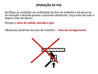 OPERAÇÃO DE PTA
Verifique as condições de visibilidade da área de trabalho e do percurso
de elevação e descida quanto a possíveis obstáculos. Faça antes de subir e
depois antes de descer.
Planeje a rotas de subida, descida e giro
Obstáculos próximos da área de trabalho = risco de esmagamento.
 