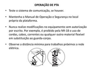 OPERAÇÃO DE PTA
• Teste o sistema de comunicação, se houver.
• Mantenha o Manual de Operação e Segurança no local
próprio da plataforma.
• Nunca realize modificações no equipamento sem autorização
por escrito. Por exemplo, é proibido pela NR-18 o uso de
cordas, cabos, correntes ou qualquer outro material flexível
em substituição ao guarda-corpo.
• Observe a distância mínima para trabalhos próximos a rede
elétrica.
 