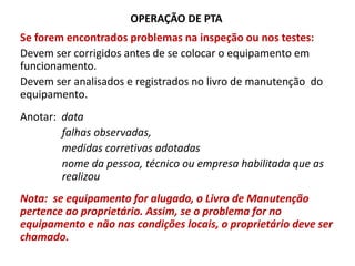 OPERAÇÃO DE PTA
Se forem encontrados problemas na inspeção ou nos testes:
Devem ser corrigidos antes de se colocar o equipamento em
funcionamento.
Devem ser analisados e registrados no livro de manutenção do
equipamento.
Anotar: data
falhas observadas,
medidas corretivas adotadas
nome da pessoa, técnico ou empresa habilitada que as
realizou
Nota: se equipamento for alugado, o Livro de Manutenção
pertence ao proprietário. Assim, se o problema for no
equipamento e não nas condições locais, o proprietário deve ser
chamado.
 