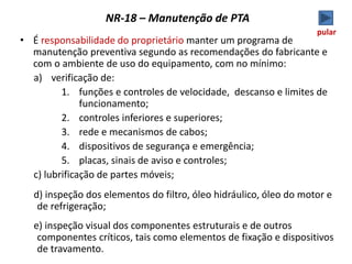 NR-18 – Manutenção de PTA
• É responsabilidade do proprietário manter um programa de
manutenção preventiva segundo as recomendações do fabricante e
com o ambiente de uso do equipamento, com no mínimo:
a) verificação de:
1. funções e controles de velocidade, descanso e limites de
funcionamento;
2. controles inferiores e superiores;
3. rede e mecanismos de cabos;
4. dispositivos de segurança e emergência;
5. placas, sinais de aviso e controles;
c) lubrificação de partes móveis;
d) inspeção dos elementos do filtro, óleo hidráulico, óleo do motor e
de refrigeração;
e) inspeção visual dos componentes estruturais e de outros
componentes críticos, tais como elementos de fixação e dispositivos
de travamento.
pular
 