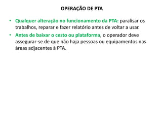 OPERAÇÃO DE PTA
• Qualquer alteração no funcionamento da PTA: paralisar os
trabalhos, reparar e fazer relatório antes de voltar a usar.
• Antes de baixar o cesto ou plataforma, o operador deve
assegurar-se de que não haja pessoas ou equipamentos nas
áreas adjacentes à PTA.
 