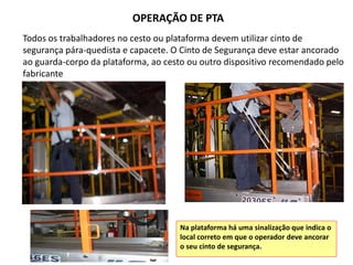 OPERAÇÃO DE PTA
Todos os trabalhadores no cesto ou plataforma devem utilizar cinto de
segurança pára-quedista e capacete. O Cinto de Segurança deve estar ancorado
ao guarda-corpo da plataforma, ao cesto ou outro dispositivo recomendado pelo
fabricante
Na plataforma há uma sinalização que indica o
local correto em que o operador deve ancorar
o seu cinto de segurança.
 