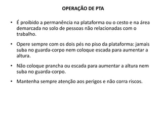 OPERAÇÃO DE PTA
• É proibido a permanência na plataforma ou o cesto e na área
demarcada no solo de pessoas não relacionadas com o
trabalho.
• Opere sempre com os dois pés no piso da plataforma: jamais
suba no guarda-corpo nem coloque escada para aumentar a
altura.
• Não coloque prancha ou escada para aumentar a altura nem
suba no guarda-corpo.
• Mantenha sempre atenção aos perigos e não corra riscos.
 