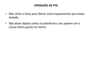 • Não utilize a lança para liberar outro equipamento que esteja
atolado.
• Não deixe objetos soltos na plataforma, eles podem cair e
causar danos graves ou morte.
OPERAÇÃO DE PTA
 