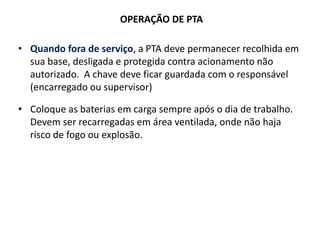 OPERAÇÃO DE PTA
• Quando fora de serviço, a PTA deve permanecer recolhida em
sua base, desligada e protegida contra acionamento não
autorizado. A chave deve ficar guardada com o responsável
(encarregado ou supervisor)
• Coloque as baterias em carga sempre após o dia de trabalho.
Devem ser recarregadas em área ventilada, onde não haja
risco de fogo ou explosão.
 
