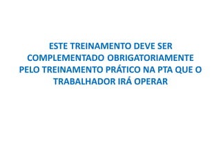 ESTE TREINAMENTO DEVE SER
COMPLEMENTADO OBRIGATORIAMENTE
PELO TREINAMENTO PRÁTICO NA PTA QUE O
TRABALHADOR IRÁ OPERAR
 