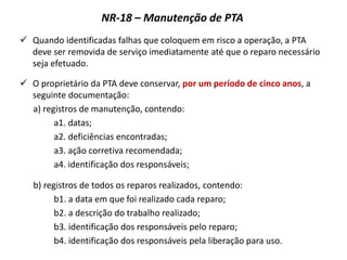 NR-18 – Manutenção de PTA
 Quando identificadas falhas que coloquem em risco a operação, a PTA
deve ser removida de serviço imediatamente até que o reparo necessário
seja efetuado.
 O proprietário da PTA deve conservar, por um período de cinco anos, a
seguinte documentação:
a) registros de manutenção, contendo:
a1. datas;
a2. deficiências encontradas;
a3. ação corretiva recomendada;
a4. identificação dos responsáveis;
b) registros de todos os reparos realizados, contendo:
b1. a data em que foi realizado cada reparo;
b2. a descrição do trabalho realizado;
b3. identificação dos responsáveis pelo reparo;
b4. identificação dos responsáveis pela liberação para uso.
 