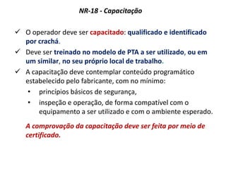 NR-18 - Capacitação
 O operador deve ser capacitado: qualificado e identificado
por crachá.
 Deve ser treinado no modelo de PTA a ser utilizado, ou em
um similar, no seu próprio local de trabalho.
 A capacitação deve contemplar conteúdo programático
estabelecido pelo fabricante, com no mínimo:
• princípios básicos de segurança,
• inspeção e operação, de forma compatível com o
equipamento a ser utilizado e com o ambiente esperado.
A comprovação da capacitação deve ser feita por meio de
certificado.
 