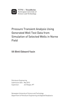Pressure Transient Analysis Using
Generated Well Test Data from
Simulation of Selected Wells in Norne
Field
Ilfi Binti Edward Yasin
Petroleum Engineering
Supervisor: Jon Kleppe, IPT
Department of Petroleum Engineering and Applied Geophysics
Submission date: May 2012
Norwegian University of Science and Technology
 