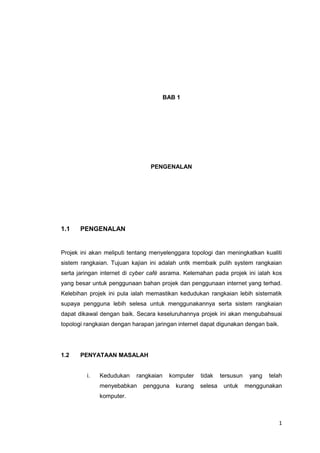 1
BAB 1
PENGENALAN
1.1 PENGENALAN
Projek ini akan meliputi tentang menyelenggara topologi dan meningkatkan kualiti
sistem rangkaian. Tujuan kajian ini adalah untk membaik pulih system rangkaian
serta jaringan internet di cyber café asrama. Kelemahan pada projek ini ialah kos
yang besar untuk penggunaan bahan projek dan penggunaan internet yang terhad.
Kelebihan projek ini pula ialah memastikan kedudukan rangkaian lebih sistematik
supaya pengguna lebih selesa untuk menggunakannya serta sistem rangkaian
dapat dikawal dengan baik. Secara keseluruhannya projek ini akan mengubahsuai
topologi rangkaian dengan harapan jaringan internet dapat digunakan dengan baik.
1.2 PENYATAAN MASALAH
i. Kedudukan rangkaian komputer tidak tersusun yang telah
menyebabkan pengguna kurang selesa untuk menggunakan
komputer.
 