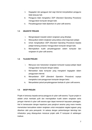 2
ii. Kegagalan dan gangguan dari segi internet menyebabkan pengguna
tidak berpuas hati.
iii. Pengguna tidak mengetahui SOP (Standard Operating Procedure)
menggunakan komputer dengan baik.
iv. Penyelenggaraan tidak dijalankan di cyber café asrama.
1.3 OBJEKTIF PROJEK
i. Mengenalpasti masalah sistem rangkaian yang dihadapi.
ii. Mewujudkan sistem rangkaian yang selesa untuk kegunaan pelajar.
iii. Untuk menghasilkan SOP (Standard Operating Procedure) kepada
pelajar tentang prosedur menggunakan komputer dengan baik.
iv. Meningkatkan kualiti penyelenggaraan sistem komputer dan
rangkaian di cyber café asrama.
1.4 TUJUAN PROJEK
i. Menyusun atur kedudukan rangkaian komputer supaya pelajar dapat
menggunakan komputer dengan selesa.
ii. Memastikan tiada komputer yang mengalami kegagalan dalam
penggunaan internet.
iii. Menyediakan SOP (Standard Operation Procedure) supaya
mengetahui cara penggunaan komputer dengan betul.
iv. Menyediakan jadual penyelenggaraan berkala di cyber café asrama.
1.5 SKOP PROJEK
Projek ini tertumpu kepada semua pengguna di cyber café asrama. Tujuan projek ini
adalah untuk membaik pulih dan meningkatkan kualiti sistem rangkaian serta
jaringan internet di cyber café asrama agar dapat memenuhi kepuasan pelanggan.
Hal ini bersesuaian dengan keperluan para penghuni asrama yang mana mereka
memerlukan kemudahan sistem rangkaian untuk menyiapkan segala tugasan yang
diberikan oleh para pensyarah. Ini selaras dengan perkembangan teknologi dan
infrastuktur yang dibangunkan menerusi projek celik IT komputer di sebilangan
institusi.
 