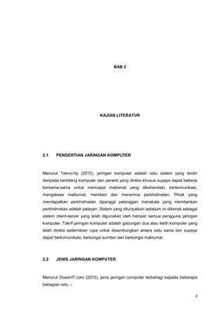 3
BAB 2
KAJIAN LITERATUR
2.1 PENGERTIAN JARINGAN KOMPUTER
Menurut Tekno-hp (2015), jaringan komputer adalah satu sistem yang terdiri
daripada berbilang komputer dan peranti yang direka khusus supaya dapat bekerja
bersama-sama untuk mencapai matlamat yang dikehendaki, berkomunikasi,
mengakses maklumat, memberi dan menerima perkhidmatan. Pihak yang
mendapatkan perkhidmatan dipanggil pelanggan manakala yang memberikan
perkhidmatan adalah pelayan. Sistem yang ditunjukkan sebelum ini dikenali sebagai
sistem client-server yang telah digunakan oleh hamper semua pengguna jaringan
komputer. Takrif jaringan komputer adalah gabungan dua atau lebih komputer yang
telah direka sedemikian rupa untuk disambungkan antara satu sama lain supaya
dapat berkomunikasi, berkongsi sumber dan berkongsi maklumat.
2.2 JENIS JARINGAN KOMPUTER
Menurut DosenIT.com (2015), jenis jaringan computer terbahagi kepada beberapa
bahagian iaitu :-
 