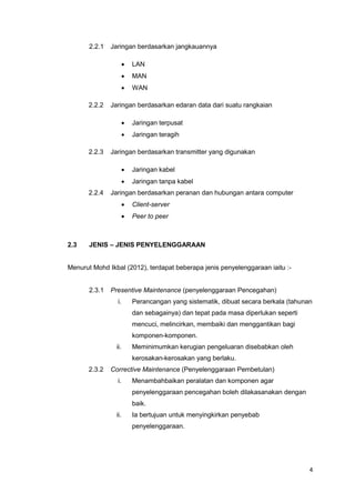 4
2.2.1 Jaringan berdasarkan jangkauannya
 LAN
 MAN
 WAN
2.2.2 Jaringan berdasarkan edaran data dari suatu rangkaian
 Jaringan terpusat
 Jaringan teragih
2.2.3 Jaringan berdasarkan transmitter yang digunakan
 Jaringan kabel
 Jaringan tanpa kabel
2.2.4 Jaringan berdasarkan peranan dan hubungan antara computer
 Client-server
 Peer to peer
2.3 JENIS – JENIS PENYELENGGARAAN
Menurut Mohd Ikbal (2012), terdapat beberapa jenis penyelenggaraan iaitu :-
2.3.1 Presentive Maintenance (penyelenggaraan Pencegahan)
i. Perancangan yang sistematik, dibuat secara berkala (tahunan
dan sebagainya) dan tepat pada masa diperlukan seperti
mencuci, melincirkan, membaiki dan menggantikan bagi
komponen-komponen.
ii. Meminimumkan kerugian pengeluaran disebabkan oleh
kerosakan-kerosakan yang berlaku.
2.3.2 Corrective Maintenance (Penyelenggaraan Pembetulan)
i. Menambahbaikan peralatan dan komponen agar
penyelenggaraan pencegahan boleh dilakasanakan dengan
baik.
ii. Ia bertujuan untuk menyingkirkan penyebab
penyelenggaraan.
 