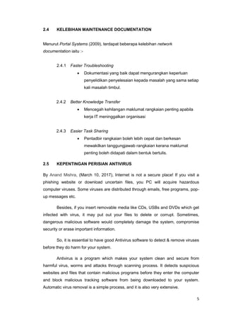 5
2.4 KELEBIHAN MAINTENANCE DOCUMENTATION
Menurut Portal Systems (2009), terdapat beberapa kelebihan network
documentation iaitu :-
2.4.1 Faster Troubleshooting
 Dokumentasi yang baik dapat mengurangkan keperluan
penyelidikan penyelesaian kepada masalah yang sama setiap
kali masalah timbul.
2.4.2 Better Knowledge Transfer
 Mencegah kehilangan maklumat rangkaian penting apabila
kerja IT meninggalkan organisasi
2.4.3 Easier Task Sharing
 Pentadbir rangkaian boleh lebih cepat dan berkesan
mewakilkan tanggungjawab rangkaian kerana maklumat
penting boleh didapati dalam bentuk bertulis.
2.5 KEPENTINGAN PERISIAN ANTIVIRUS
By Anand Mishra, (March 10, 2017), Internet is not a secure place! If you visit a
phishing website or download uncertain files, you PC will acquire hazardous
computer viruses. Some viruses are distributed through emails, free programs, pop-
up messages etc.
Besides, if you insert removable media like CDs, USBs and DVDs which get
infected with virus, it may put out your files to delete or corrupt. Sometimes,
dangerous malicious software would completely damage the system, compromise
security or erase important information.
So, it is essential to have good Antivirus software to detect & remove viruses
before they do harm for your system.
Antivirus is a program which makes your system clean and secure from
harmful virus, worms and attacks through scanning process. It detects suspicious
websites and files that contain malicious programs before they enter the computer
and block malicious tracking software from being downloaded to your system.
Automatic virus removal is a simple process, and it is also very extensive.
 