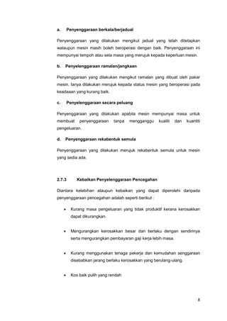 8
a. Penyenggaraan berkala/berjadual
Penyenggaraan yang dilakukan mengikut jadual yang telah ditetapkan
walaupun mesin masih boleh beroperasi dengan baik. Penyenggaraan ini
mempunyai tempoh atau sela masa yang merujuk kepada keperluan mesin.
b. Penyelenggaraan ramalan/jangkaan
Penyenggaraan yang dilakukan mengikut ramalan yang dibuat oleh pakar
mesin. Ianya dilakukan merujuk kepada status mesin yang beroperasi pada
keadaaan yang kurang baik.
c. Penyelenggaraan secara peluang
Penyenggaraan yang dilakukan apabila mesin mempunyai masa untuk
membuat penyenggaraan tanpa mengganggu kualiti dan kuantiti
pengeluaran.
d. Penyenggaraan rekabentuk semula
Penyenggaraan yang dilakukan merujuk rekabentuk semula untuk mesin
yang sedia ada.
2.7.3 Kebaikan Penyelenggaraan Pencegahan
Diantara kelebihan ataupun kebaikan yang dapat diperolehi daripada
penyenggaraan pencegahan adalah seperti berikut :
 Kurang masa pengeluaran yang tidak produktif kerana kerosakkan
dapat dikurangkan.
 Mengurangkan kerosakkan besar dari berlaku dengan sendirinya
serta mengurangkan pembayaran gaji kerja lebih masa.
 Kurang menggunakan tenaga pekerja dan kemudahan senggaraan
disebabkan jarang berlaku kerosakkan yang berulang-ulang.
 Kos baik pulih yang rendah
 