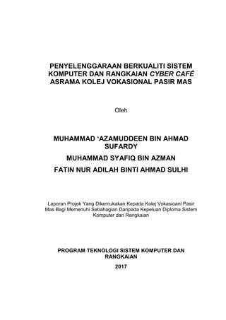 PENYELENGGARAAN BERKUALITI SISTEM
KOMPUTER DAN RANGKAIAN CYBER CAFÉ
ASRAMA KOLEJ VOKASIONAL PASIR MAS
Oleh
MUHAMMAD ‘AZAMUDDEEN BIN AHMAD
SUFARDY
MUHAMMAD SYAFIQ BIN AZMAN
FATIN NUR ADILAH BINTI AHMAD SULHI
Laporan Projek Yang Dikemukakan Kepada Kolej Vokasioanl Pasir
Mas Bagi Memenuhi Sebahagian Daripada Kepeluan Diploma Sistem
Komputer dan Rangkaian
PROGRAM TEKNOLOGI SISTEM KOMPUTER DAN
RANGKAIAN
2017
 