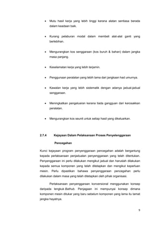 9
 Mutu hasil kerja yang lebih tinggi kerana alatan sentiasa berada
dalam keadaan baik.
 Kurang pelaburan modal dalam membeli alat-alat ganti yang
berlebihan.
 Mengurangkan kos senggaraan (kos buruh & bahan) dalam jangka
masa panjang.
 Keselamatan kerja yang lebih terjamin.
 Penggunaan peralatan yang lebih lama dari jangkaan had umurnya.
 Kawalan kerja yang lebih sistematik dengan adanya jadual-jadual
senggaraan.
 Meningkatkan pengeluaran kerana tiada gangguan dari kerosakkan
peralatan.
 Mengurangkan kos seunit untuk setiap hasil yang dikeluarkan.
2.7.4 Kejayaan Dalam Pelaksanaan Proses Penyelenggaraan
Pencegahan
Kunci kejayaan program penyenggaraan pencegahan adalah bergantung
kepada perlaksanaan penjadualan penyenggaraan yang telah ditentukan.
Penyenggaraan ini perlu dilakukan mengikut jadual dan haruslah dilakukan
kepada semua komponen yang telah ditetapkan dan mengikut keperluan
mesin. Perlu dipastikan bahawa penyenggaraan pencegahan perlu
dilakukan dalam masa yang telah ditetapkan oleh pihak organisasi.
Perlaksanaan penyenggaraan konversional menggunakan konsep
daripada lengkuk Bathub. Penjagaan ini mempunyai konsep dimana
komponen mesin ditukar yang baru sebelum komponen yang lama itu tamat
jangka hayatnya.
 