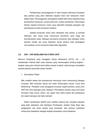 10
Perlaksanaan penyenggaraan ini akan berjaya sekiranya kenyataan
atau perkara yang perlu dilakukan kepada mesin dan komponen mesin
adalah jelas. Penyenggaraan pencegahan adalah lebih fokus kepada proses
pembersihan komponen, proses pelinciran, proses pembetulan. Kekurangan
berlaku kepada komponen mesin yang diperolehi daripada pengujian dan
pemeriksaan ke atas komponen tersebut.
Apabila komponen mesin perlu dilaraskan atau ditukar, ia perlulah
dilakukan oleh orang yang mempunyai kemahiran yang tinggi dan
bermotivasikan pakar. Bilangan penukaran komponen atau bahagian mesin
perlulah rendah dan ianya dilakukan hanya dimana bukti perangkaan
menunjukkan ciri-ciri komponen tidak boleh digunakan.
2.8 CIRI – CIRI KESELAMATAN CYBER CAFÉ
Menurut Pengarang yang menggelar dirinya #Awesome (2015), Ciri – ciri
keselamatan makmal ialah suatu tatacara yang memerangkan tentang langkah –
langkah yang perlu diambil berat ketika berada di dalam makmal bagi memastikan
sesuatu perkara yang tidak diingini berlaku.
1. Kemudahan Fizikal
Bilik mestilah selesa dan keluasannya mencukupi untuk menampung bilangan
computer. Bilik komputer sesuai dan boleh dihubungkan secara “Local Area
Networking”. Peralatan untuk pengajaran komputer seperti perisian, panel LCD,
OHP dan skrin tayangan perlu diadakan. Kemudahan perabut yang mencukupi
termasuk meja, kerusi, almari, rak, papan tulis (white board) dan perkakasan
lain seperti penyapu dan bakul sampah.
Sistem pendawaian elektrik pula mestilah selamat dan mengikut piawaian
yang telah ditetapkan oleh Bahagian Pendawaian Jabatan Kerja Raya atau
pengesahan dari pihak swasta yang bertauliah. Alat bantuan kebakaran
seharusnya disediakan sebagai langkah persediaan untuk kebakaran.
 