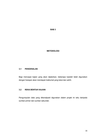 16
BAB 3
METODOLOGI
3.1 PENGENALAN
Bagi mencapai kajian yang akan dijalankan, beberapa kaedah telah digunakan
dengan harapan akan mendapat maklumat yang betul dan sahih.
3.2 REKA BENTUK KAJIAN
Pengumpulan data yang dikenalpasti digunakan dalam projek ini iaitu daripada
sumber primer dan sumber sekunder.
 