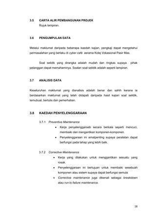 18
3.5 CARTA ALIR PEMBANGUNAN PROJEK
Rujuk lampiran.
3.6 PENGUMPULAN DATA
Melalui maklumat daripada beberapa kaedah kajian, pengkaji dapat mengetahui
permasalahan yang berlaku di cyber café asrama Kolej Vokasional Pasir Mas.
Soal selidik yang dirangka adalah mudah dan ringkas supaya pihak
pelanggan dapat memahaminya. Soalan soal selidik adalah seperti lampiran.
3.7 ANALISIS DATA
Keseluruhan maklumat yang dianalisis adalah benar dan sahih kerana ia
berdasarkan maklumat yang telah didapati daripada hasil kajian soal selidik,
temubual, bertulis dan pemerhatian.
3.8 KAEDAH PENYELENGGARAAN
3.7.1 Preventive Maintenance
 Kerja penyelenggaraab secara berkala seperti mencuci,
membaiki dan mengantikan komponen-komponen.
 Penyelenggaraan ini amatpenting supaya peralatan dapat
berfungsi pada tahap yang lebih baik.
3.7.2 Corrective Maintenance
 Kerja yang dilakukan untuk menggantikan sesuatu yang
rosak.
 Penyelenggaraan ini bertujuan untuk membaiki sesebuah
komponen atau sistem supaya dapat berfungsi semula
 Corrective maintenance juga dikenali sebagai breakdown
atau run to failure maintenance.
 