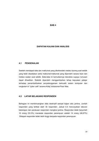 19
BAB 4
DAPATAN KAJIAN DAN ANALISIS
4.1 PENGENALAN
Setelah mendapat data dan maklumat yang dikehendaki melalui borang soal selidik
yang telah disediakan serta maklumat-maklumat yang diperolehi secara lisan dan
melalui soalan soal selidik. Data-data ini kemudiannya dianalisis supaya rumusan
dapat dihasilkan. Statistik diperolehi menggambarkan tahap kepuasan pelajar
terhadap penambahbaikan penyelenggaraan berkualiti sistem komputer dan
rangkaian di ”cyber café” asrama Kolej Vokasional Pasir Mas.
4.2 LATAR BELAKANG RESPONDEN
Bahagian ini membincangkan data deskriptif sampel kajian iaitu jantina. Jumlah
responden yang terlibat ialah 30 responden. Jadual 4.4 menunjukkan taburan
kekerapan dan peratusan responden mengikut jantina. Responden lelaki berjumlah
16 orang (53.3%) manakala responden perempuan adalah 14 orang (46.67%)
.Didapati responden lelaki lebih tinggi daripada responden perempuan.
 