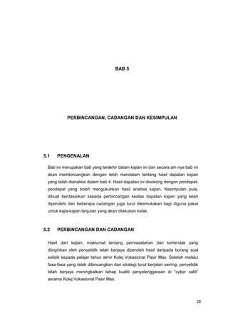 28
BAB 5
PERBINCANGAN, CADANGAN DAN KESIMPULAN
5.1 PENGENALAN
Bab ini merupakan bab yang terakhir dalam kajian ini dan secara am nya bab ini
akan membincangkan dengan lebih mendalam tentang hasil dapatan kajian
yang telah dianalisis dalam bab 4. Hasil dapatan ini disokong dengan pendapat-
pendapat yang boleh mengukuhkan hasil analisis kajian. Kesimpulan pula,
dibuat berdasarkan kepada perbincangan keatas dapatan kajian yang telah
diperolehi dan beberapa cadangan juga turut dikemukakan bagi diguna pakai
untuk kajia-kajian lanjutan yang akan dilakukan kelak.
5.2 PERBINCANGAN DAN CADANGAN
Hasil dari kajian, maklumat tentang permasalahan dan kehendak yang
diinginkan oleh penyelidik telah berjaya diperoleh hasil daripada borang soal
selidik kepada pelajar tahun akhir Kolej Vokasional Pasir Mas. Setelah melalui
fasa-fasa yang telah dibincangkan dan strategi turut berjalan seiring, penyelidik
telah berjaya meningkatkan tahap kualiti penyelenggaraan di “cyber café”
asrama Kolej Vokasional Pasir Mas.
 