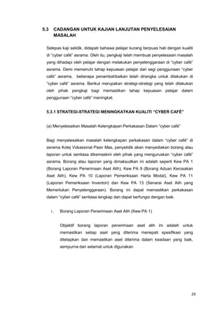 29
5.3 CADANGAN UNTUK KAJIAN LANJUTAN PENYELESAIAN
MASALAH
Selepas kaji selidik, didapati bahawa pelajar kurang berpuas hati dengan kualiti
di “cyber café” asrama. Oleh itu, pengkaji telah membuat penyelesaian masalah
yang dihadapi oleh pelajar dengan melakukan penyelenggaraan di “cyber café”
asrama. Demi memenuhi tahap kepuasan pelajar dari segi penggunaan “cyber
café” asrama, beberapa penambahbaikan telah dirangka untuk dilakukan di
“cyber café” asrama. Berikut merupakan strategi-strategi yang telah dilakukan
oleh pihak pengkaji bagi memastikan tahap kepuasan pelajar dalam
penggunaan “cyber café” meningkat.
5.3.1 STRATEGI-STRATEGI MENINGKATKAN KUALITI “CYBER CAFÉ”
(a) Menyelesaikan Masalah Kelengkapan Perkakasan Dalam “cyber café”
Bagi menyelesaikan masalah kelengkapan perkakasan dalam “cyber café” di
asrama Kolej Vokasional Pasir Mas, penyelidik akan menyediakan borang atau
laporan untuk sentiasa dikemaskini oleh pihak yang menguruskan “cyber café”
asrama. Borang atau laporan yang dimaksudkan ini adalah seperti Kew PA 1
(Borang Laporan Penerimaan Aset Alih), Kew PA 9 (Borang Aduan Kerosakan
Aset Alih), Kew PA 10 (Laporan Pemeriksaan Harta Modal), Kew PA 11
(Laporan Pemeriksaan Inventori) dan Kew PA 13 (Senarai Aset Alih yang
Memerlukan Penyelenggaraan). Borang ini dapat memastikan perkakasan
dalam “cyber café” sentiasa lengkap dan dapat berfungsi dengan baik.
i. Borang Laporan Penerimaan Aset Alih (Kew PA 1)
Objektif borang laporan penerimaan aset alih ini adalah untuk
memastikan setiap aset yang diterima menepati spesifikasi yang
ditetapkan dan memastikan aset diterima dalam keadaan yang baik,
sempurna dan selamat untuk digunakan.
 
