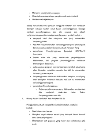 31
 Menjamin keselamatan pengguna
 Mewujudkan suasana kerja yang kondusif serta produktif
 Memelihara imej Kerajaan.
Setiap manual atau buku panduan pengguna berkaitan aset hendaklah
disimpan sebagai rujukan untuk tujuan penyelenggaraan. Sebagai
panduan penyelenggaraan aset alih, pegawai aset adalah
bertanggungjawab untuk melaksanakan langkah – langkah berikut :-
 Mengenal pasti dan mengurus aset yang memerlukan
penyelenggaraan.
 Aset Alih yang memerlukan penyelenggaraan perlu dikenal pasti
dan disenaraikan dalam Senarai Aset Alih Kerajaan Yang
 Memerlukan Penyelenggaraan Berjadual KEW.PA-13
(Lampiran).
 Setelah Aset Alih yang memerlukan penyelenggaraan
disenaraikan, satu program penyelenggaraan hendaklah
dirancang dan disediakan.
 Melaksanakan program penyelenggaraan mengikut jadual yang
telah ditetapkan melainkan sesuatu Aset Alih itu memerlukan
penyelenggaraan segera.
 Penyelenggaraan hendaklah dilaksanakan mengikut jadual yang
telah ditetapkan melainkan sesuatu Aset Alih itu memerlukan
penyelenggaraan segera.
 Merekodkan Penyelenggaraan
o Setiap penyelenggaraan yang dilaksanakan ke atas Aset
Alih hendaklah direkodkan dalam Rekod
Penyelenggaraan Aset Alih
iii. Borang Aduan Kerosakan Aset Alih (Kew PA 9)
Penggunaan Aset Alih kerajaan hendaklah mematuhi peraturan
berikut:-
 Bagi tujuan rasmi sahaja
 Mengikut fungsi sebenar seperti yang terdapat dalam manual/
buku panduan pengguna
 Dikendalikan oleh pegawai yang mahir dan berkelayakan jika
perlu
 